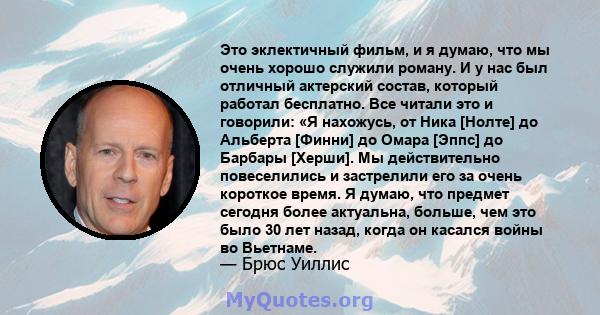 Это эклектичный фильм, и я думаю, что мы очень хорошо служили роману. И у нас был отличный актерский состав, который работал бесплатно. Все читали это и говорили: «Я нахожусь, от Ника [Нолте] до Альберта [Финни] до