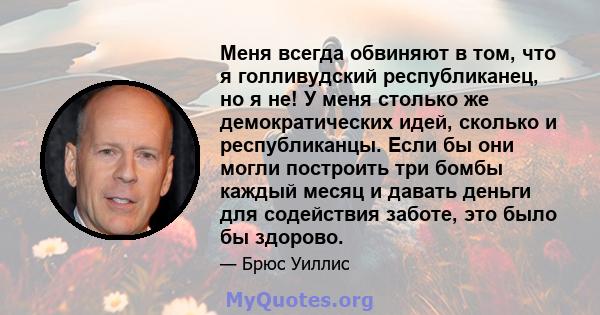 Меня всегда обвиняют в том, что я голливудский республиканец, но я не! У меня столько же демократических идей, сколько и республиканцы. Если бы они могли построить три бомбы каждый месяц и давать деньги для содействия