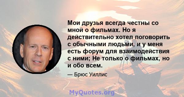 Мои друзья всегда честны со мной о фильмах. Но я действительно хотел поговорить с обычными людьми, и у меня есть форум для взаимодействия с ними; Не только о фильмах, но и обо всем.