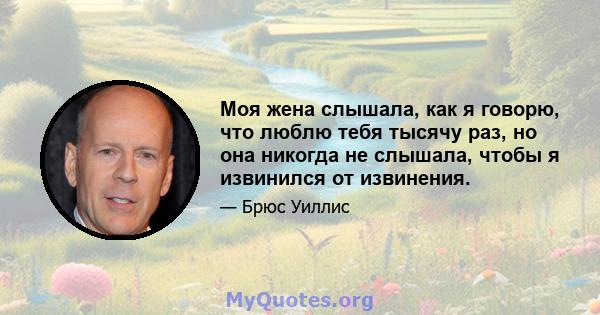 Моя жена слышала, как я говорю, что люблю тебя тысячу раз, но она никогда не слышала, чтобы я извинился от извинения.