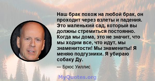 Наш брак похож на любой брак, он проходит через взлеты и падения. Это маленький сад, который вы должны стремиться постоянно. Когда мы дома, это не значит, что мы ходим все, что идут, мы знаменитости! Мы знамениты! Я