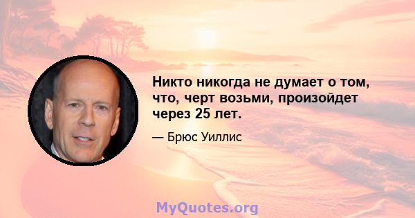 Никто никогда не думает о том, что, черт возьми, произойдет через 25 лет.