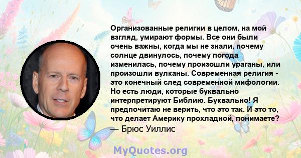 Организованные религии в целом, на мой взгляд, умирают формы. Все они были очень важны, когда мы не знали, почему солнце двинулось, почему погода изменилась, почему произошли ураганы, или произошли вулканы. Современная