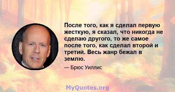 После того, как я сделал первую жесткую, я сказал, что никогда не сделаю другого, то же самое после того, как сделал второй и третий. Весь жанр бежал в землю.