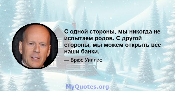 С одной стороны, мы никогда не испытаем родов. С другой стороны, мы можем открыть все наши банки.