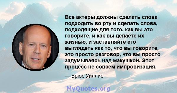 Все актеры должны сделать слова подходить во рту и сделать слова, подходящие для того, как вы это говорите, и как вы делаете их жизнью, и заставляйте его выглядеть как то, что вы говорите, это просто разговор, что вы