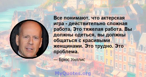 Все понимают, что актерская игра - действительно сложная работа. Это тяжелая работа. Вы должны одеться, вы должны общаться с красивыми женщинами. Это трудно. Это проблема.