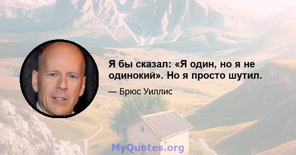 Я бы сказал: «Я один, но я не одинокий». Но я просто шутил.