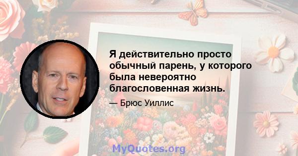 Я действительно просто обычный парень, у которого была невероятно благословенная жизнь.