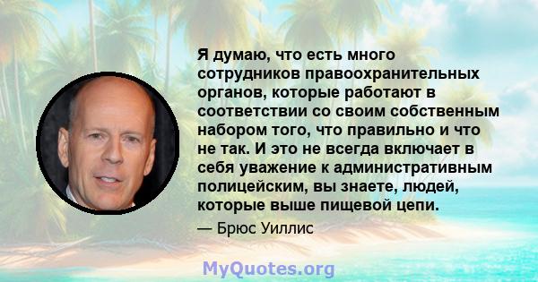 Я думаю, что есть много сотрудников правоохранительных органов, которые работают в соответствии со своим собственным набором того, что правильно и что не так. И это не всегда включает в себя уважение к административным