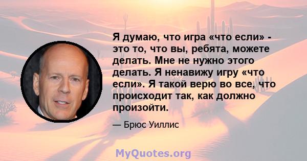 Я думаю, что игра «что если» - это то, что вы, ребята, можете делать. Мне не нужно этого делать. Я ненавижу игру «что если». Я такой верю во все, что происходит так, как должно произойти.