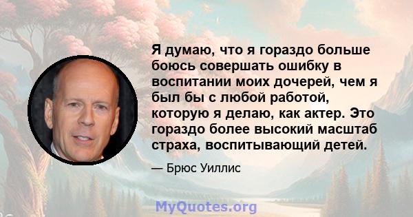 Я думаю, что я гораздо больше боюсь совершать ошибку в воспитании моих дочерей, чем я был бы с любой работой, которую я делаю, как актер. Это гораздо более высокий масштаб страха, воспитывающий детей.