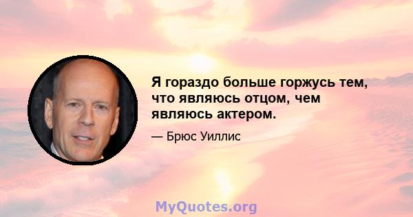 Я гораздо больше горжусь тем, что являюсь отцом, чем являюсь актером.