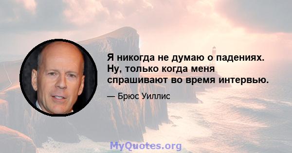 Я никогда не думаю о падениях. Ну, только когда меня спрашивают во время интервью.