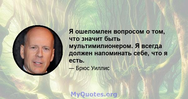 Я ошеломлен вопросом о том, что значит быть мультимилионером. Я всегда должен напоминать себе, что я есть.