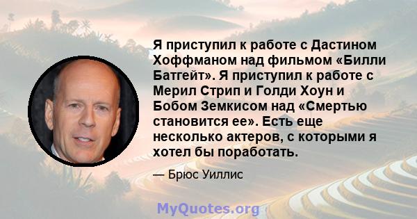 Я приступил к работе с Дастином Хоффманом над фильмом «Билли Батгейт». Я приступил к работе с Мерил Стрип и Голди Хоун и Бобом Земкисом над «Смертью становится ее». Есть еще несколько актеров, с которыми я хотел бы