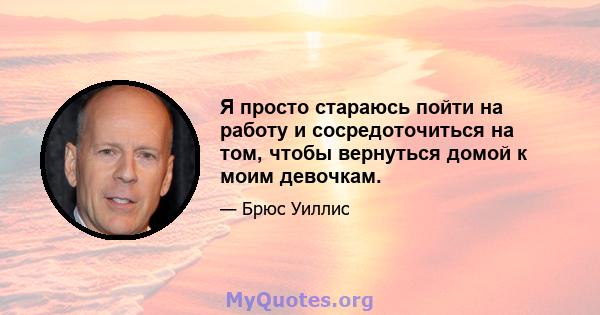 Я просто стараюсь пойти на работу и сосредоточиться на том, чтобы вернуться домой к моим девочкам.