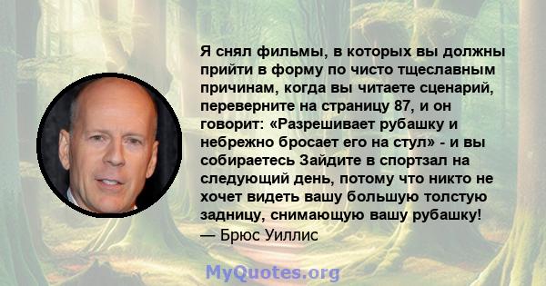 Я снял фильмы, в которых вы должны прийти в форму по чисто тщеславным причинам, когда вы читаете сценарий, переверните на страницу 87, и он говорит: «Разрешивает рубашку и небрежно бросает его на стул» - и вы