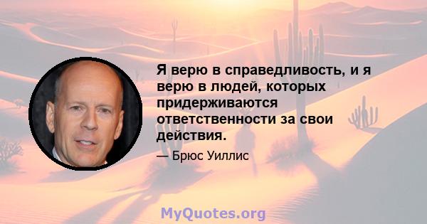 Я верю в справедливость, и я верю в людей, которых придерживаются ответственности за свои действия.