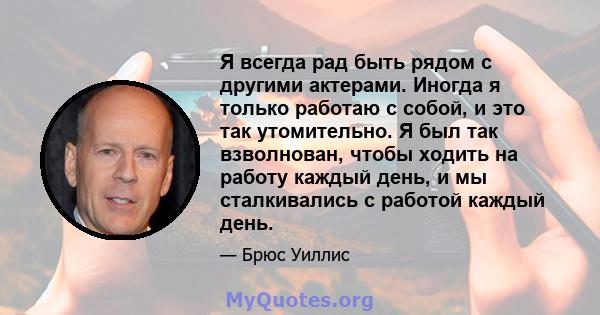 Я всегда рад быть рядом с другими актерами. Иногда я только работаю с собой, и это так утомительно. Я был так взволнован, чтобы ходить на работу каждый день, и мы сталкивались с работой каждый день.