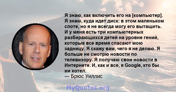 Я знаю, как включить его на [компьютер]. Я знаю, куда идет диск: в этом маленьком слоте, но я не всегда могу его вытащить. И у меня есть три компьютерных разбирающихся детей на уровне гений, которые все время спасают