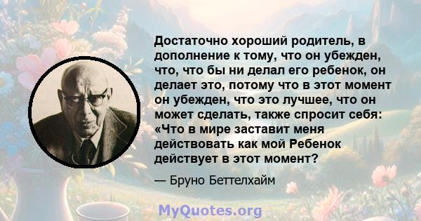 Достаточно хороший родитель, в дополнение к тому, что он убежден, что, что бы ни делал его ребенок, он делает это, потому что в этот момент он убежден, что это лучшее, что он может сделать, также спросит себя: «Что в