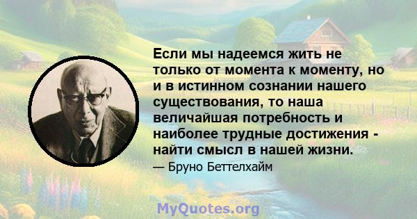 Если мы надеемся жить не только от момента к моменту, но и в истинном сознании нашего существования, то наша величайшая потребность и наиболее трудные достижения - найти смысл в нашей жизни.