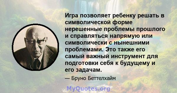 Игра позволяет ребенку решать в символической форме нерешенные проблемы прошлого и справляться напрямую или символически с нынешними проблемами. Это также его самый важный инструмент для подготовки себя к будущему и его 