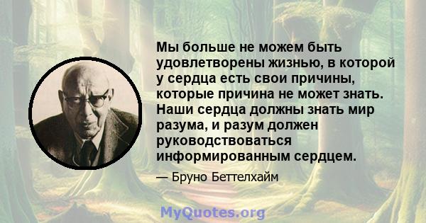 Мы больше не можем быть удовлетворены жизнью, в которой у сердца есть свои причины, которые причина не может знать. Наши сердца должны знать мир разума, и разум должен руководствоваться информированным сердцем.