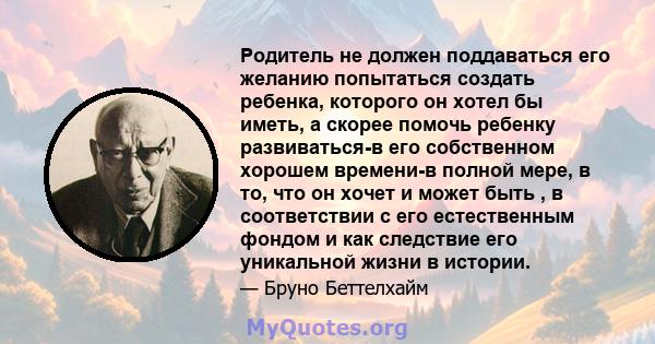 Родитель не должен поддаваться его желанию попытаться создать ребенка, которого он хотел бы иметь, а скорее помочь ребенку развиваться-в его собственном хорошем времени-в полной мере, в то, что он хочет и может быть , в 