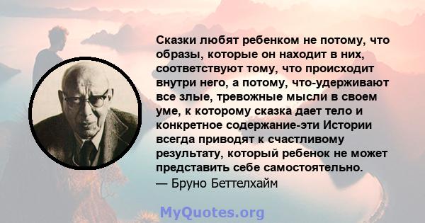 Сказки любят ребенком не потому, что образы, которые он находит в них, соответствуют тому, что происходит внутри него, а потому, что-удерживают все злые, тревожные мысли в своем уме, к которому сказка дает тело и