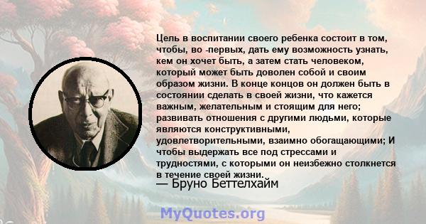 Цель в воспитании своего ребенка состоит в том, чтобы, во -первых, дать ему возможность узнать, кем он хочет быть, а затем стать человеком, который может быть доволен собой и своим образом жизни. В конце концов он