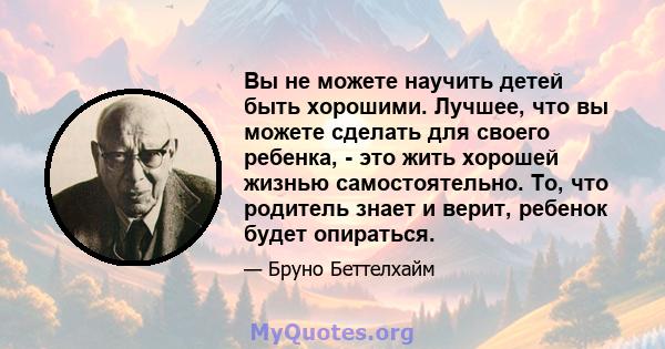 Вы не можете научить детей быть хорошими. Лучшее, что вы можете сделать для своего ребенка, - это жить хорошей жизнью самостоятельно. То, что родитель знает и верит, ребенок будет опираться.