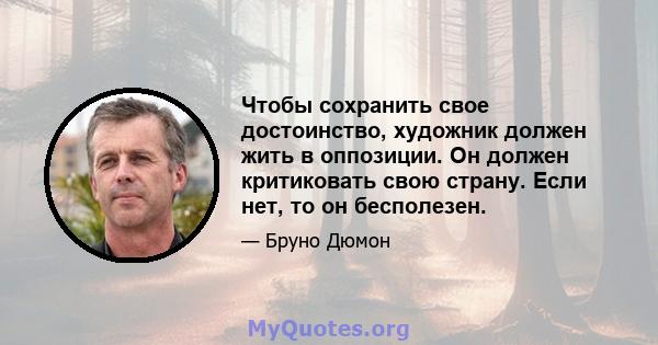 Чтобы сохранить свое достоинство, художник должен жить в оппозиции. Он должен критиковать свою страну. Если нет, то он бесполезен.