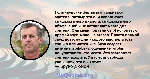 Голливудские фильмы отталкивают зрителя, потому что они используют слишком много диалога, слишком много объяснений и не оставляют места для зрителя. Они меня подавляют. Я использую прямой звук, моно, не стерео. Просто