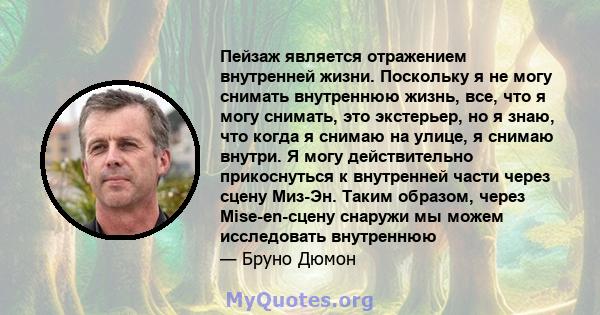 Пейзаж является отражением внутренней жизни. Поскольку я не могу снимать внутреннюю жизнь, все, что я могу снимать, это экстерьер, но я знаю, что когда я снимаю на улице, я снимаю внутри. Я могу действительно