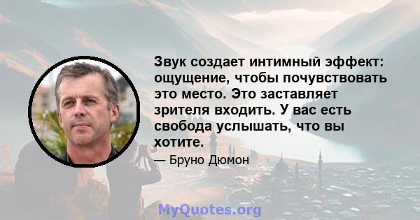 Звук создает интимный эффект: ощущение, чтобы почувствовать это место. Это заставляет зрителя входить. У вас есть свобода услышать, что вы хотите.