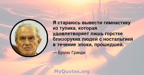 Я стараюсь вывести гимнастику из тупика, которая удовлетворяет лишь горстке близоруких людей с ностальгией в течение эпохи, прошедшей.