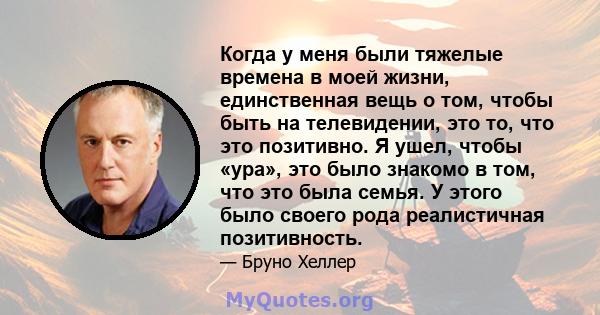 Когда у меня были тяжелые времена в моей жизни, единственная вещь о том, чтобы быть на телевидении, это то, что это позитивно. Я ушел, чтобы «ура», это было знакомо в том, что это была семья. У этого было своего рода