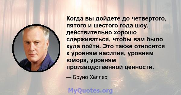 Когда вы дойдете до четвертого, пятого и шестого года шоу, действительно хорошо сдерживаться, чтобы вам было куда пойти. Это также относится к уровням насилия, уровням юмора, уровням производственной ценности.