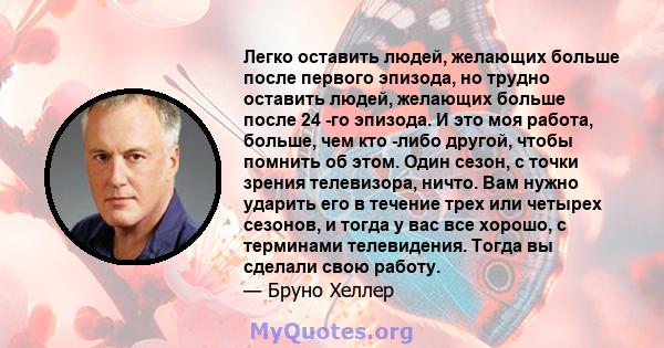 Легко оставить людей, желающих больше после первого эпизода, но трудно оставить людей, желающих больше после 24 -го эпизода. И это моя работа, больше, чем кто -либо другой, чтобы помнить об этом. Один сезон, с точки