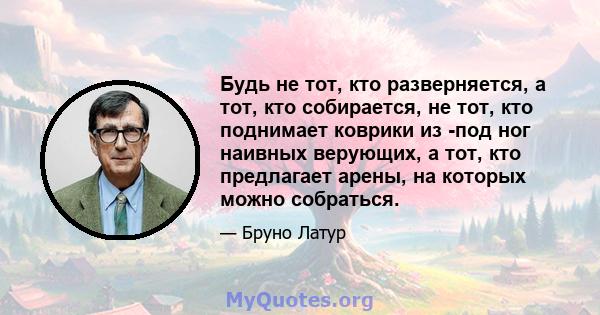 Будь не тот, кто разверняется, а тот, кто собирается, не тот, кто поднимает коврики из -под ног наивных верующих, а тот, кто предлагает арены, на которых можно собраться.