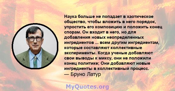 Наука больше не попадает в хаотическое общество, чтобы вложить в него порядок, упростить его композицию и положить конец спорам. Он входит в него, но для добавления новых неопределенных ингредиентов ... всем другим