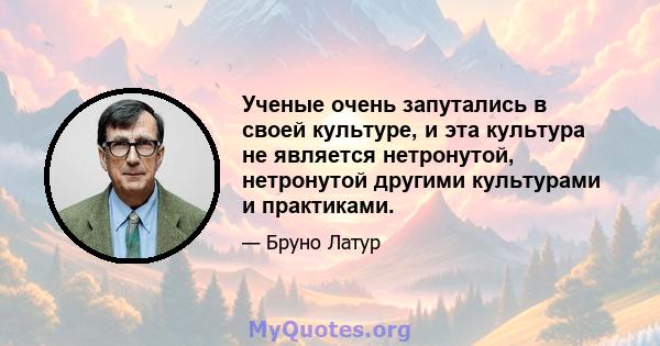 Ученые очень запутались в своей культуре, и эта культура не является нетронутой, нетронутой другими культурами и практиками.