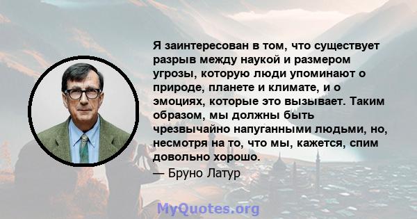 Я заинтересован в том, что существует разрыв между наукой и размером угрозы, которую люди упоминают о природе, планете и климате, и о эмоциях, которые это вызывает. Таким образом, мы должны быть чрезвычайно напуганными