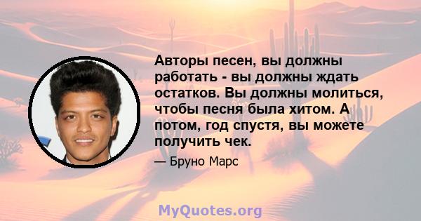 Авторы песен, вы должны работать - вы должны ждать остатков. Вы должны молиться, чтобы песня была хитом. А потом, год спустя, вы можете получить чек.