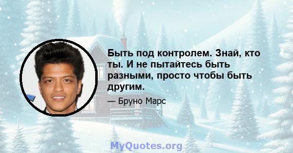 Быть под контролем. Знай, кто ты. И не пытайтесь быть разными, просто чтобы быть другим.