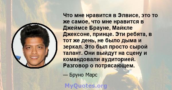 Что мне нравится в Элвисе, это то же самое, что мне нравится в Джеймсе Брауне, Майкле Джексоне, принце. Эти ребята, в тот же день, не было дыма и зеркал. Это был просто сырой талант. Они выйдут на сцену и командовали