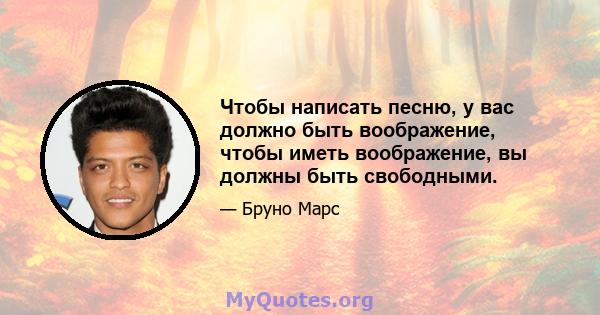 Чтобы написать песню, у вас должно быть воображение, чтобы иметь воображение, вы должны быть свободными.