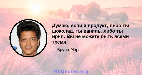 Думаю, если я продукт, либо ты шоколад, ты ваниль, либо ты ирил. Вы не можете быть всеми тремя.